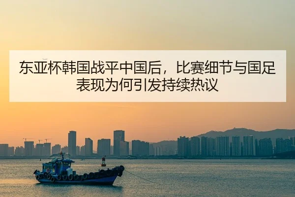 东亚杯韩国战平中国后，比赛细节与国足表现为何引发持续热议